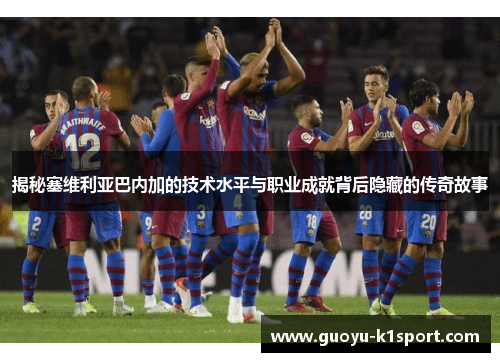 揭秘塞维利亚巴内加的技术水平与职业成就背后隐藏的传奇故事