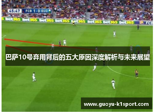 巴萨10号弃用背后的五大原因深度解析与未来展望 巴萨10号弃用背后的五大原因深度解析与未来展望