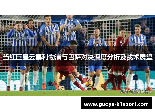 当红巨星云集利物浦与巴萨对决深度分析及战术展望