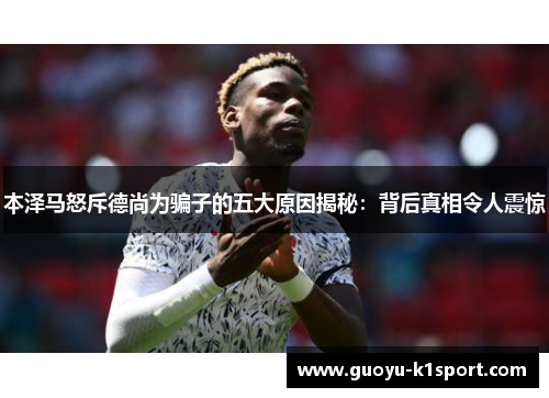 本泽马怒斥德尚为骗子的五大原因揭秘：背后真相令人震惊