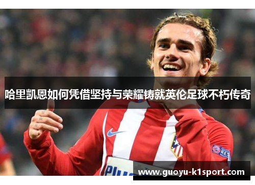 哈里凯恩如何凭借坚持与荣耀铸就英伦足球不朽传奇