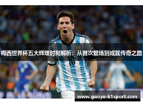 梅西世界杯五大辉煌时刻解析：从首次登场到成就传奇之路