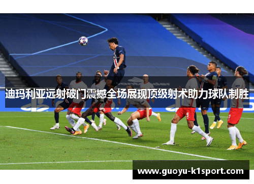 迪玛利亚远射破门震撼全场展现顶级射术助力球队制胜
