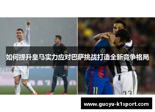如何提升皇马实力应对巴萨挑战打造全新竞争格局
