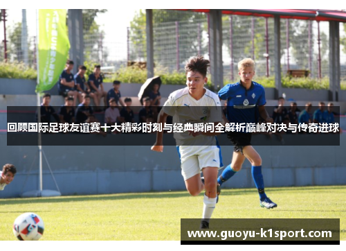 回顾国际足球友谊赛十大精彩时刻与经典瞬间全解析巅峰对决与传奇进球